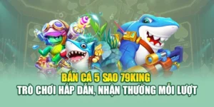 Bắn Cá 5 Sao 79KING – Trò Chơi Hấp Dẫn, Nhận Thưởng Mỗi Lượt
